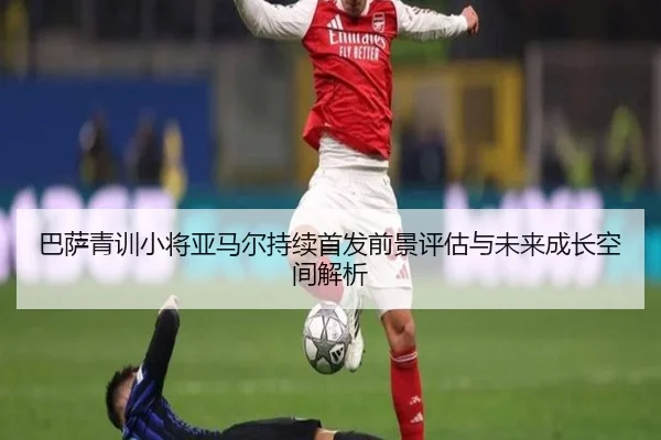 巴萨青训小将亚马尔持续首发前景评估与未来成长空间解析